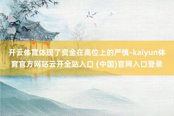 开云体育体现了资金在高位上的严慎-kaiyun体育官方网站云开全站入口 (中国)官网入口登录