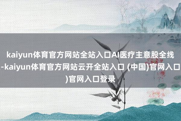kaiyun体育官方网站全站入口AI医疗主意股全线爆发-kaiyun体育官方网站云开全站入口 (中国)官网入口登录
