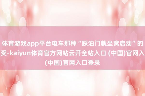 体育游戏app平台电车那种“踩油门就坐窝启动”的畅快感受-kaiyun体育官方网站云开全站入口 (中国)官网入口登录