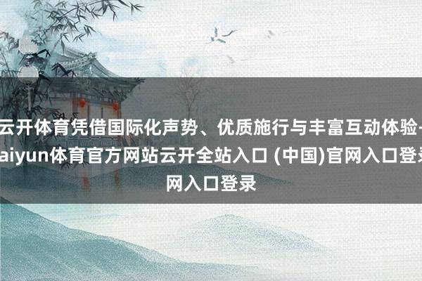 云开体育凭借国际化声势、优质施行与丰富互动体验-kaiyun体育官方网站云开全站入口 (中国)官网入口登录
