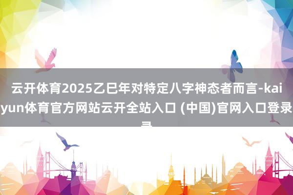 云开体育2025乙巳年对特定八字神态者而言-kaiyun体育官方网站云开全站入口 (中国)官网入口登录