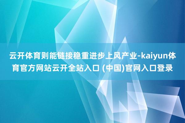 云开体育则能链接稳重进步上风产业-kaiyun体育官方网站云开全站入口 (中国)官网入口登录