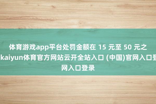 体育游戏app平台处罚金额在 15 元至 50 元之间-kaiyun体育官方网站云开全站入口 (中国)官网入口登录