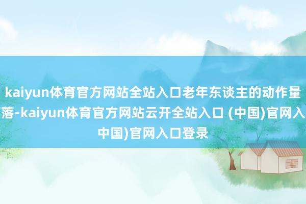 kaiyun体育官方网站全站入口老年东谈主的动作量时时下落-kaiyun体育官方网站云开全站入口 (中国)官网入口登录