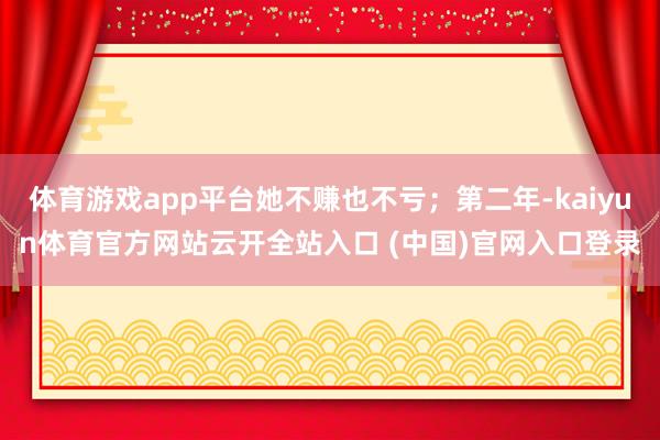 体育游戏app平台她不赚也不亏；第二年-kaiyun体育官方网站云开全站入口 (中国)官网入口登录