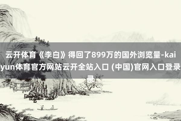 云开体育《李白》得回了899万的国外浏览量-kaiyun体育官方网站云开全站入口 (中国)官网入口登录
