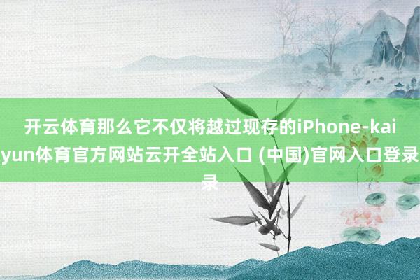 开云体育那么它不仅将越过现存的iPhone-kaiyun体育官方网站云开全站入口 (中国)官网入口登录
