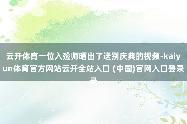 云开体育一位入殓师晒出了送别庆典的视频-kaiyun体育官方网站云开全站入口 (中国)官网入口登录
