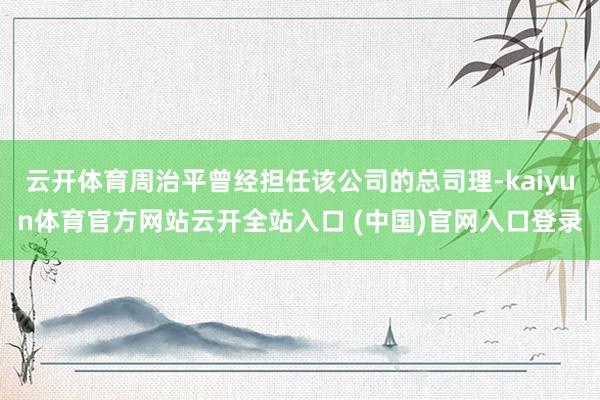 云开体育周治平曾经担任该公司的总司理-kaiyun体育官方网站云开全站入口 (中国)官网入口登录