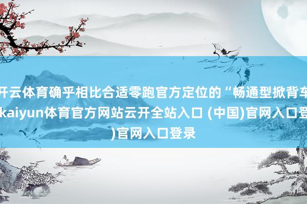 开云体育确乎相比合适零跑官方定位的“畅通型掀背车”-kaiyun体育官方网站云开全站入口 (中国)官网入口登录