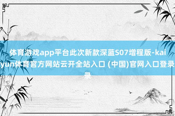 体育游戏app平台此次新款深蓝S07增程版-kaiyun体育官方网站云开全站入口 (中国)官网入口登录