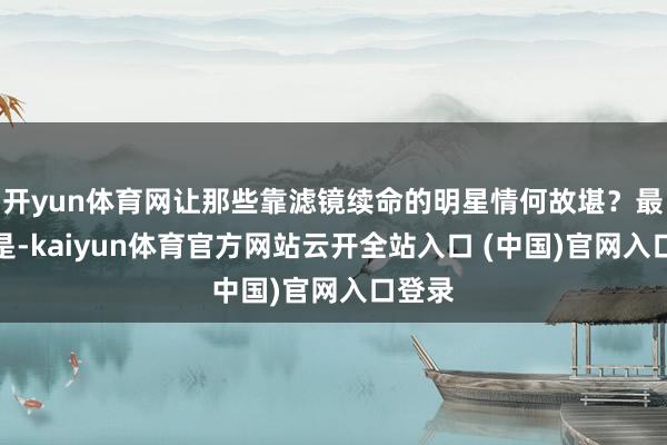 开yun体育网让那些靠滤镜续命的明星情何故堪？最绝的是-kaiyun体育官方网站云开全站入口 (中国)官网入口登录