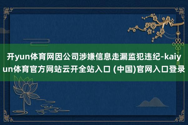 开yun体育网因公司涉嫌信息走漏监犯违纪-kaiyun体育官方网站云开全站入口 (中国)官网入口登录