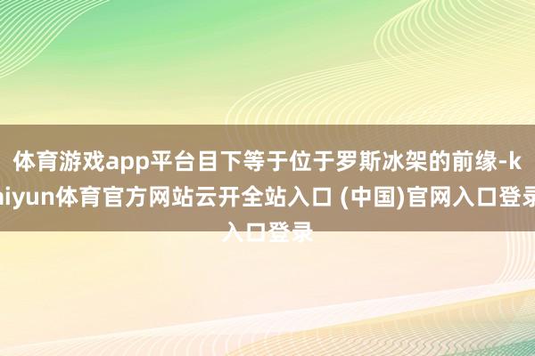 体育游戏app平台目下等于位于罗斯冰架的前缘-kaiyun体育官方网站云开全站入口 (中国)官网入口登录