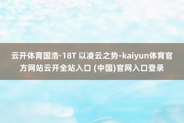 云开体育国浩·18T 以凌云之势-kaiyun体育官方网站云开全站入口 (中国)官网入口登录