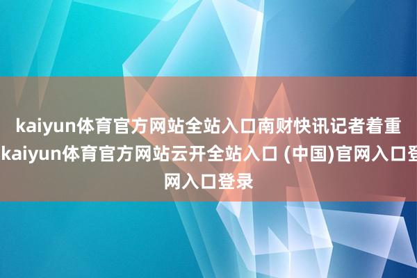 kaiyun体育官方网站全站入口　　南财快讯记者着重到-kaiyun体育官方网站云开全站入口 (中国)官网入口登录