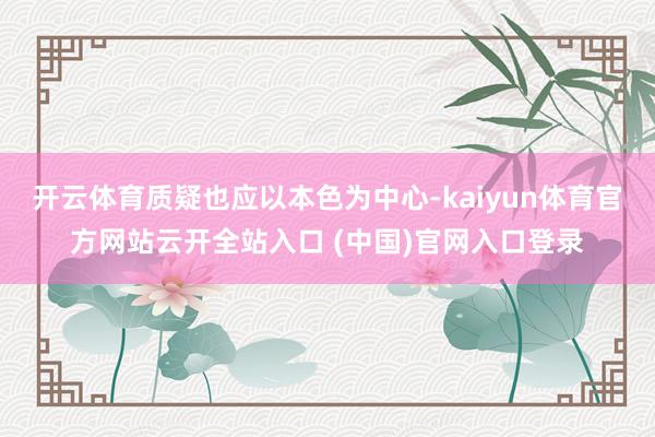 开云体育质疑也应以本色为中心-kaiyun体育官方网站云开全站入口 (中国)官网入口登录