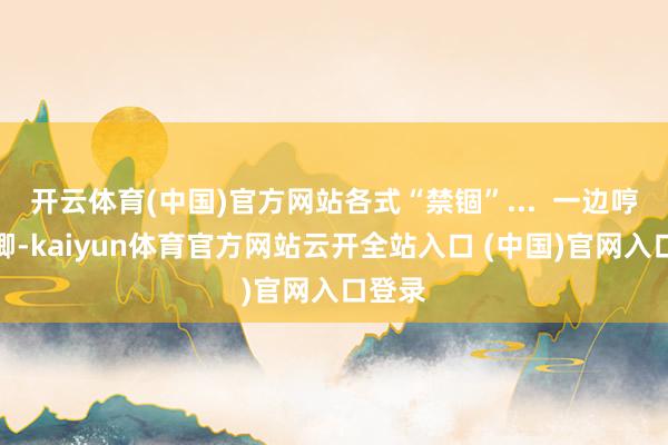 开云体育(中国)官方网站各式“禁锢”...  一边哼哼唧唧-kaiyun体育官方网站云开全站入口 (中国)官网入口登录