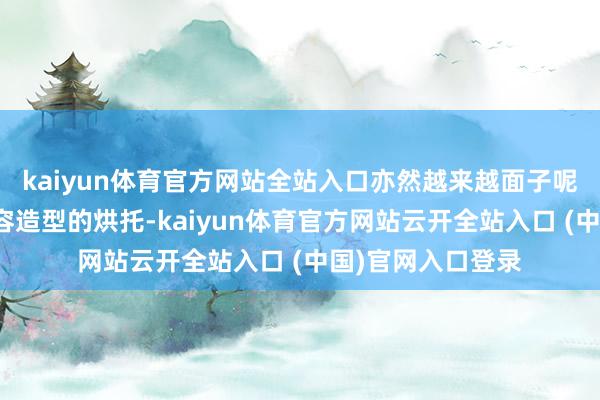 kaiyun体育官方网站全站入口亦然越来越面子呢！再加上好意思容造型的烘托-kaiyun体育官方网站云开全站入口 (中国)官网入口登录