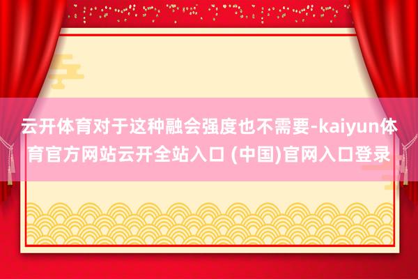 云开体育对于这种融会强度也不需要-kaiyun体育官方网站云开全站入口 (中国)官网入口登录