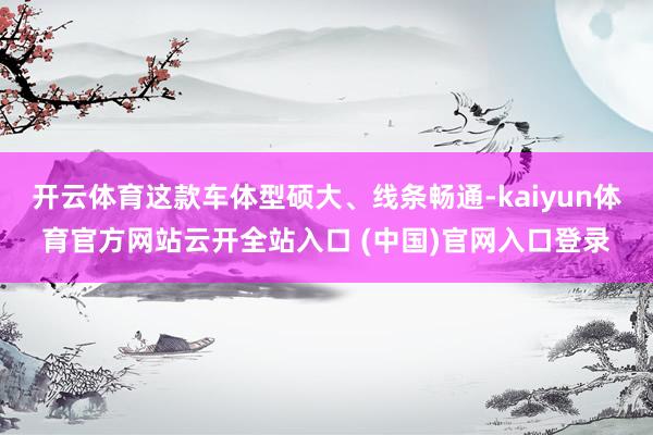 开云体育这款车体型硕大、线条畅通-kaiyun体育官方网站云开全站入口 (中国)官网入口登录
