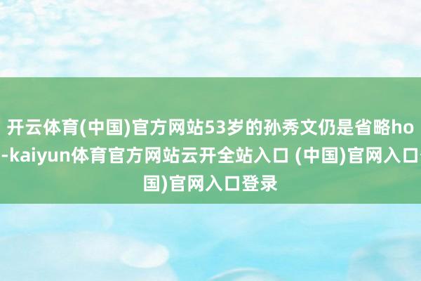开云体育(中国)官方网站53岁的孙秀文仍是省略hold住-kaiyun体育官方网站云开全站入口 (中国)官网入口登录