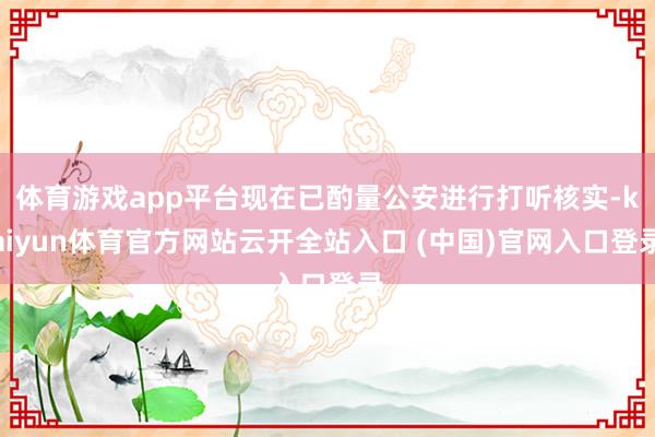 体育游戏app平台现在已酌量公安进行打听核实-kaiyun体育官方网站云开全站入口 (中国)官网入口登录
