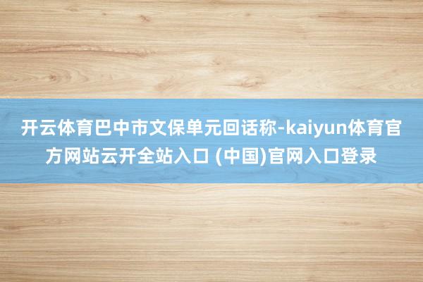 开云体育巴中市文保单元回话称-kaiyun体育官方网站云开全站入口 (中国)官网入口登录