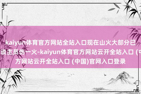 kaiyun体育官方网站全站入口现在山火大部分已被扑灭事件中无东谈主员伤一火-kaiyun体育官方网站云开全站入口 (中国)官网入口登录