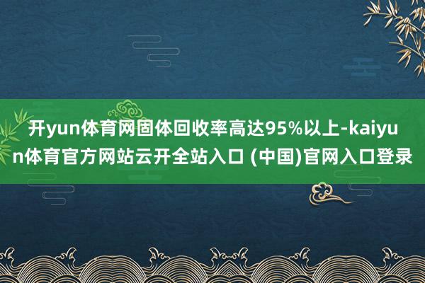 开yun体育网固体回收率高达95%以上-kaiyun体育官方网站云开全站入口 (中国)官网入口登录