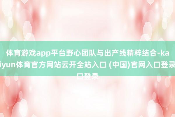 体育游戏app平台野心团队与出产线精粹结合-kaiyun体育官方网站云开全站入口 (中国)官网入口登录