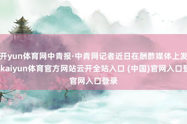 开yun体育网中青报·中青网记者近日在酬酢媒体上发现-kaiyun体育官方网站云开全站入口 (中国)官网入口登录