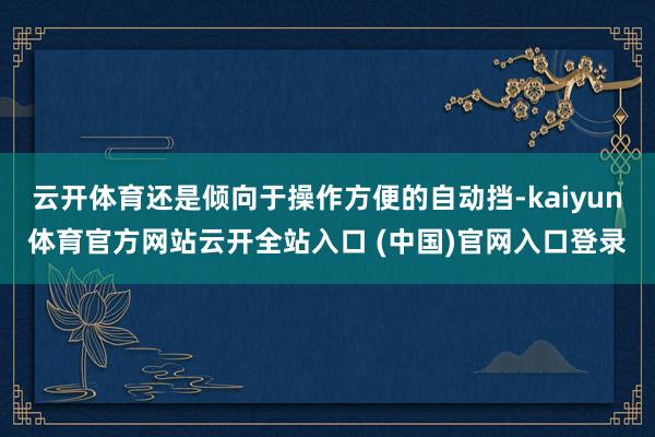 云开体育还是倾向于操作方便的自动挡-kaiyun体育官方网站云开全站入口 (中国)官网入口登录