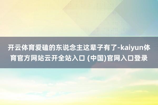 开云体育爱磕的东说念主这辈子有了-kaiyun体育官方网站云开全站入口 (中国)官网入口登录