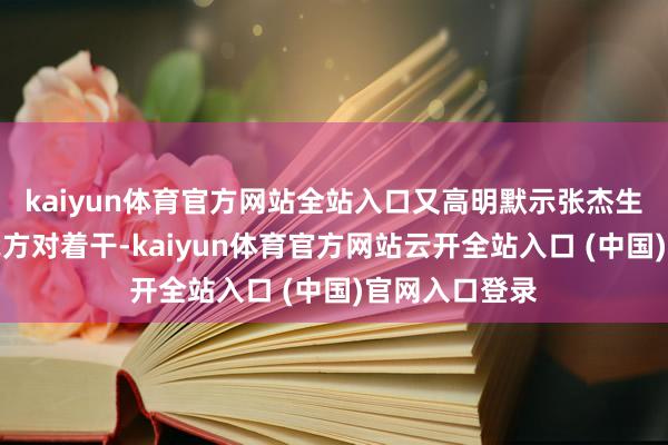 kaiyun体育官方网站全站入口又高明默示张杰生存中从不和我方对着干-kaiyun体育官方网站云开全站入口 (中国)官网入口登录