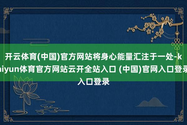开云体育(中国)官方网站将身心能量汇注于一处-kaiyun体育官方网站云开全站入口 (中国)官网入口登录