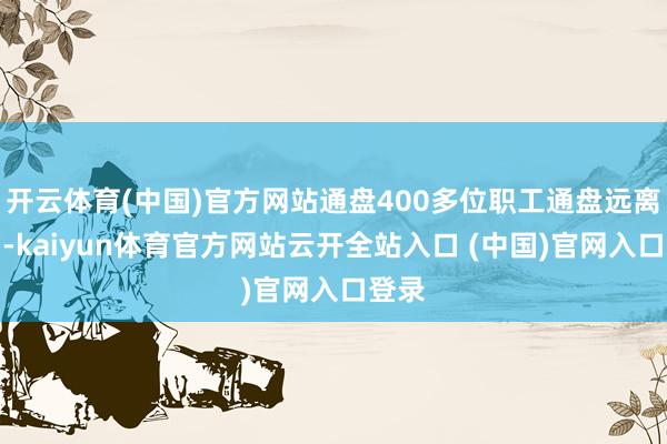 开云体育(中国)官方网站通盘400多位职工通盘远离公约-kaiyun体育官方网站云开全站入口 (中国)官网入口登录