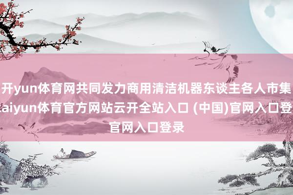 开yun体育网共同发力商用清洁机器东谈主各人市集-kaiyun体育官方网站云开全站入口 (中国)官网入口登录
