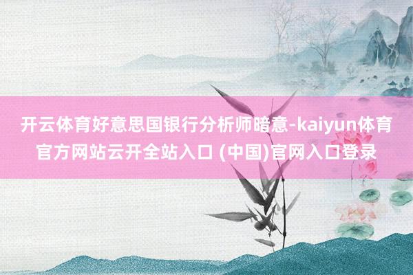 开云体育好意思国银行分析师暗意-kaiyun体育官方网站云开全站入口 (中国)官网入口登录