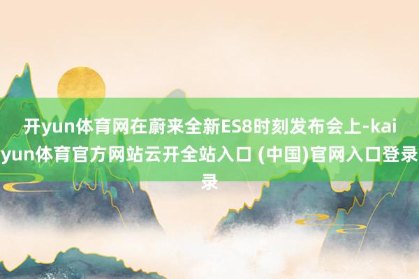 开yun体育网在蔚来全新ES8时刻发布会上-kaiyun体育官方网站云开全站入口 (中国)官网入口登录