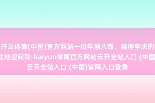 开云体育(中国)官方网站一位年届八旬、精神坚决的老东说念主眷注地迎向我-kaiyun体育官方网站云开全站入口 (中国)官网入口登录