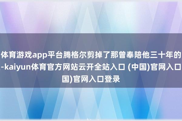 体育游戏app平台腾格尔剪掉了那曾奉陪他三十年的长发-kaiyun体育官方网站云开全站入口 (中国)官网入口登录