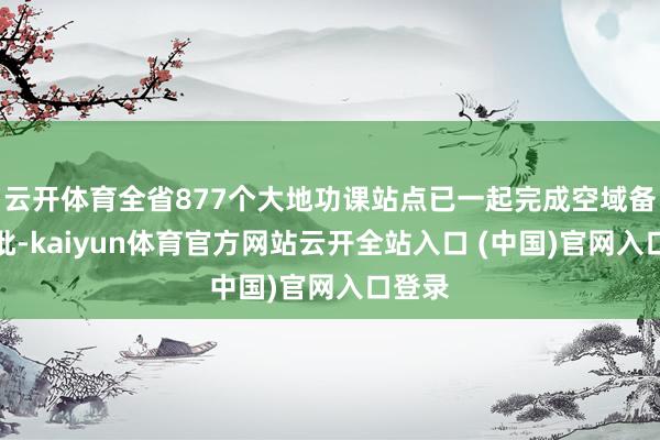 云开体育全省877个大地功课站点已一起完成空域备案审批-kaiyun体育官方网站云开全站入口 (中国)官网入口登录