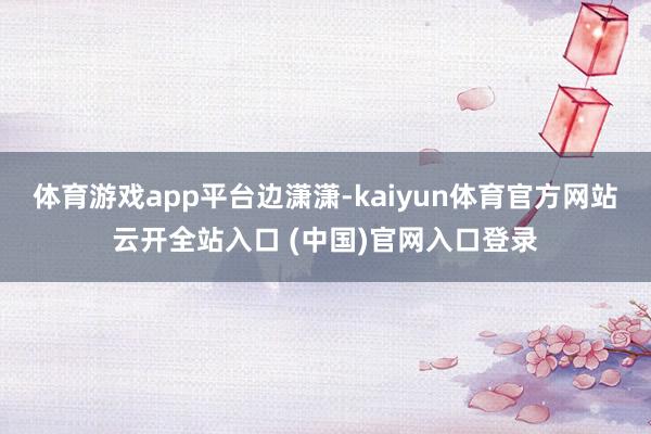 体育游戏app平台边潇潇-kaiyun体育官方网站云开全站入口 (中国)官网入口登录
