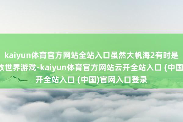 kaiyun体育官方网站全站入口虽然大帆海2有时是史上第一个绽放世界游戏-kaiyun体育官方网站云开全站入口 (中国)官网入口登录