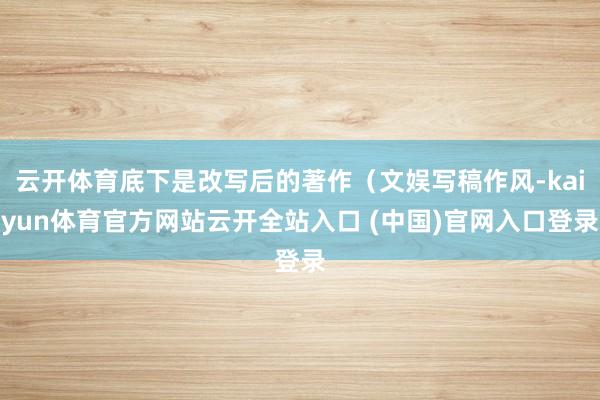 云开体育底下是改写后的著作（文娱写稿作风-kaiyun体育官方网站云开全站入口 (中国)官网入口登录