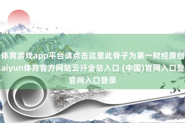 体育游戏app平台请点击这里此骨子为第一财经原创-kaiyun体育官方网站云开全站入口 (中国)官网入口登录