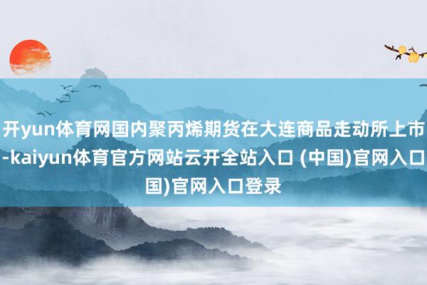开yun体育网国内聚丙烯期货在大连商品走动所上市走动-kaiyun体育官方网站云开全站入口 (中国)官网入口登录