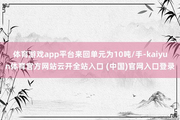 体育游戏app平台来回单元为10吨/手-kaiyun体育官方网站云开全站入口 (中国)官网入口登录