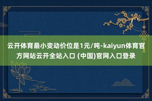 云开体育最小变动价位是1元/吨-kaiyun体育官方网站云开全站入口 (中国)官网入口登录